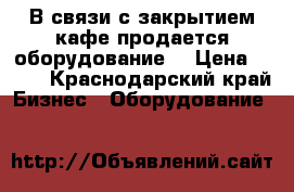 В связи с закрытием кафе продается оборудование. › Цена ­ 777 - Краснодарский край Бизнес » Оборудование   